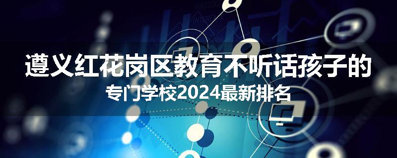 遵义红花岗区教育不听话孩子的专门学校2024最新排名