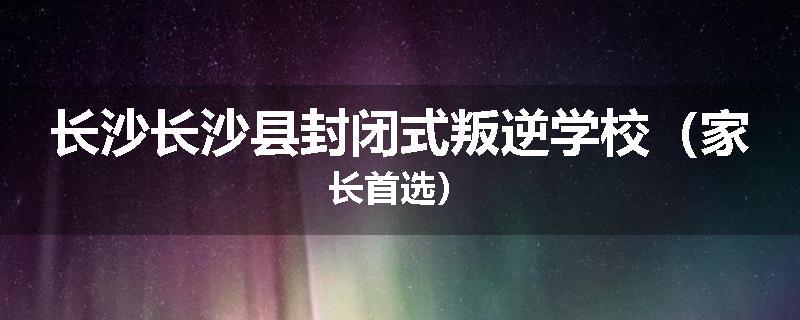 长沙长沙县封闭式叛逆学校（家长首选）