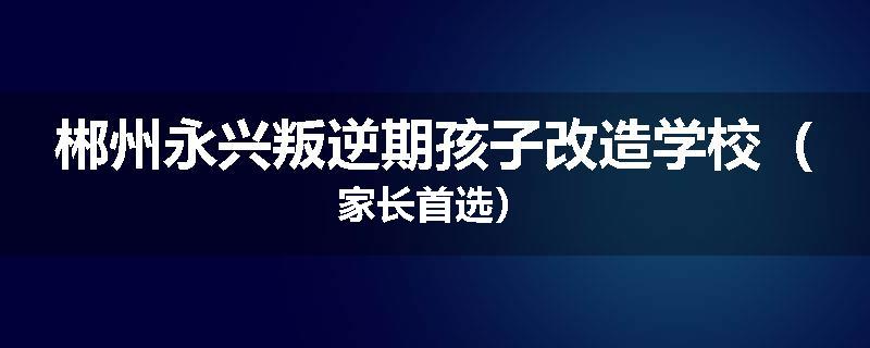 郴州永兴叛逆期孩子改造学校（家长首选）