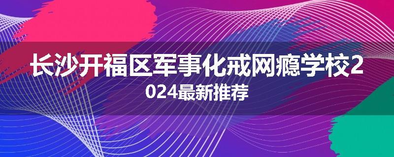 长沙开福区军事化戒网瘾学校2024最新推荐