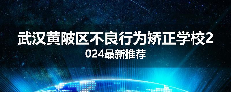 武汉黄陂区不良行为矫正学校2024最新推荐