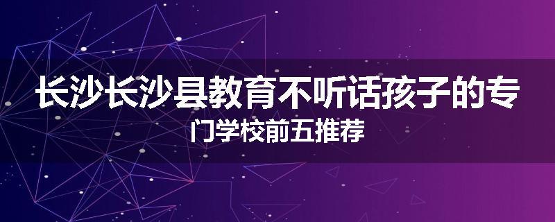 长沙长沙县教育不听话孩子的专门学校前五推荐
