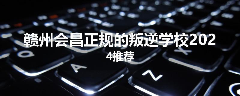 赣州会昌正规的叛逆学校2024推荐