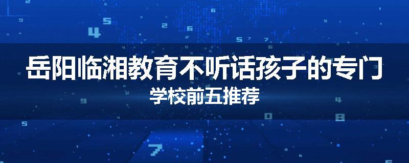 岳阳临湘教育不听话孩子的专门学校前五推荐