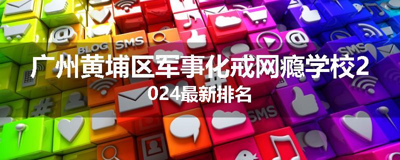 广州黄埔区军事化戒网瘾学校2024最新排名