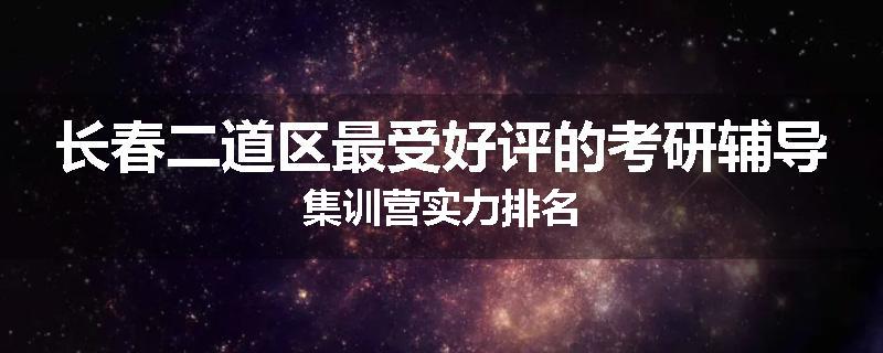 长春二道区最受好评的考研辅导集训营实力排名