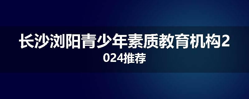 长沙浏阳青少年素质教育机构2024推荐