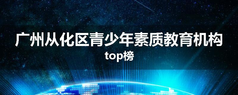 广州从化区青少年素质教育机构top榜