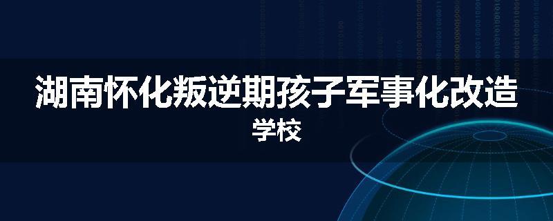 湖南怀化叛逆期孩子军事化改造学校