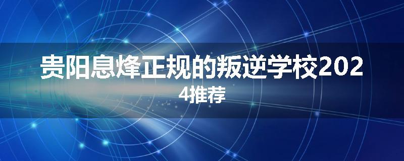 贵阳息烽正规的叛逆学校2024推荐