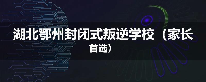 湖北鄂州封闭式叛逆学校（家长首选）