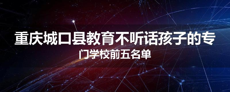 重庆城口县教育不听话孩子的专门学校前五名单