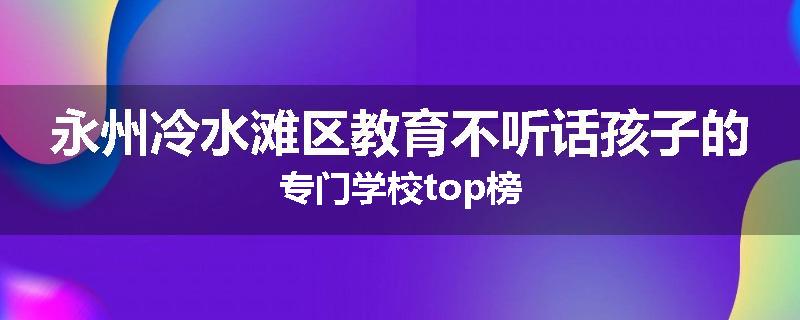 永州冷水滩区教育不听话孩子的专门学校top榜