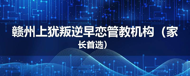 赣州上犹叛逆早恋管教机构（家长首选）