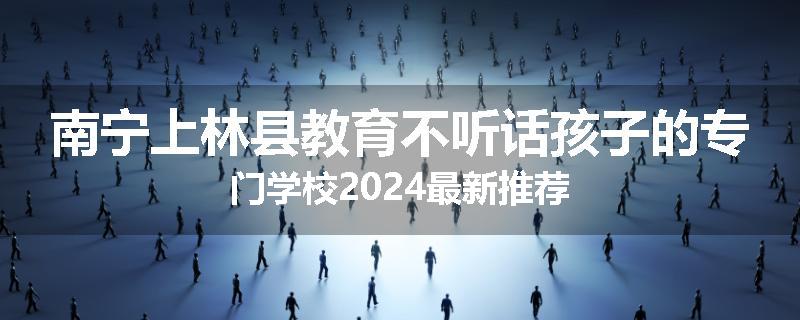 南宁上林县教育不听话孩子的专门学校2024最新推荐