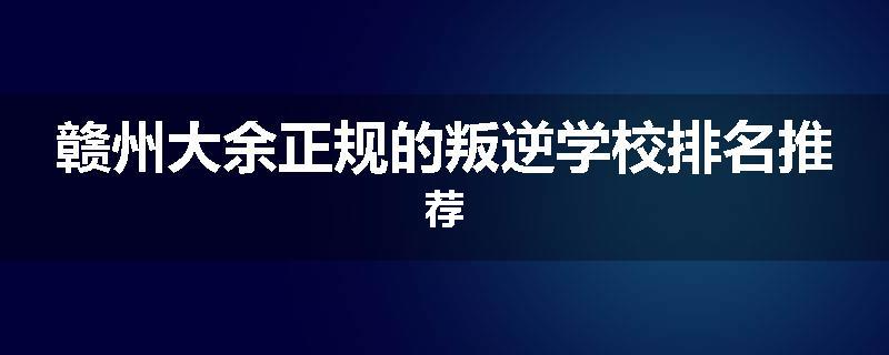 赣州大余正规的叛逆学校排名推荐
