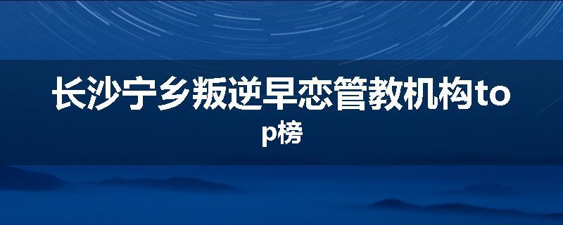 长沙宁乡叛逆早恋管教机构top榜