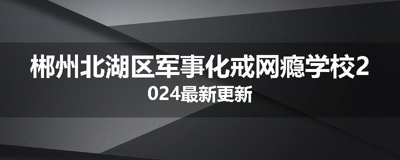 郴州北湖区军事化戒网瘾学校2024最新更新