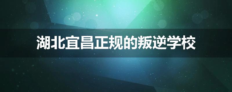 湖北宜昌正规的叛逆学校