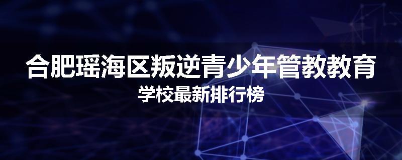 合肥瑶海区叛逆青少年管教教育学校最新排行榜