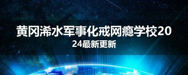 黄冈浠水军事化戒网瘾学校2024最新更新