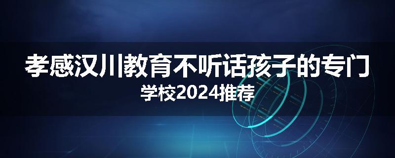 孝感汉川教育不听话孩子的专门学校2024推荐