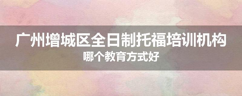 广州增城区全日制托福培训机构哪个教育方式好