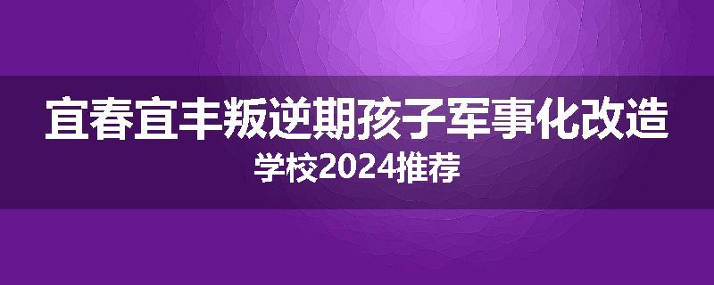 宜春宜丰叛逆期孩子军事化改造学校2024推荐