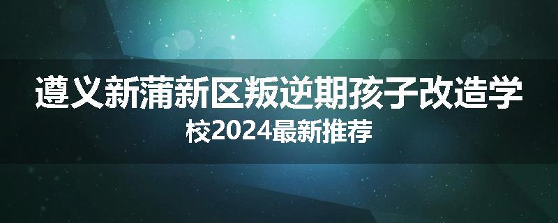 遵义新蒲新区叛逆期孩子改造学校2024最新推荐