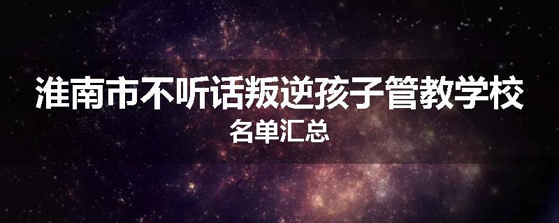 淮南市不听话叛逆孩子管教学校名单汇总