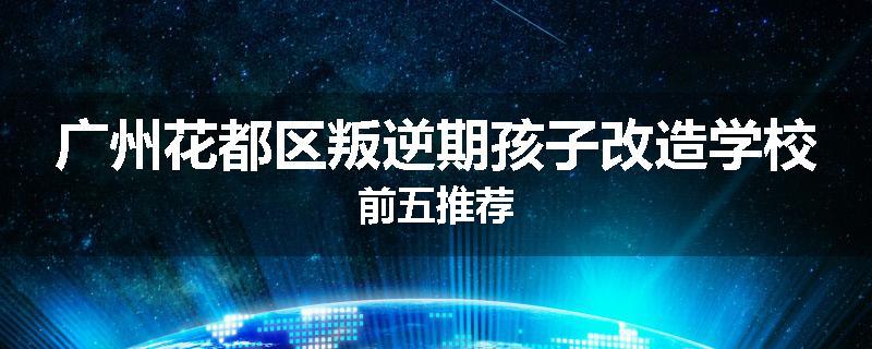 广州花都区叛逆期孩子改造学校前五推荐