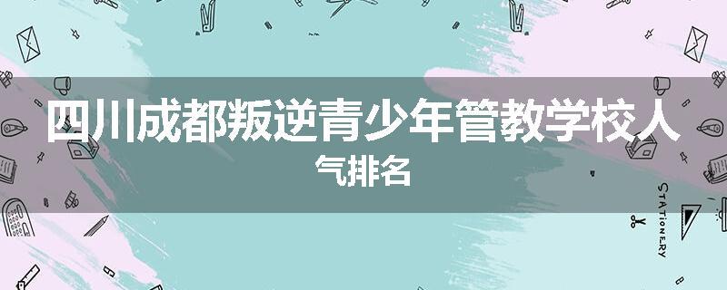 四川成都叛逆青少年管教学校人气排名