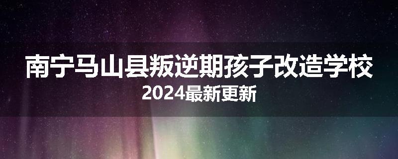 南宁马山县叛逆期孩子改造学校2024最新更新