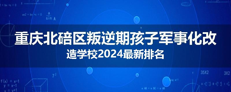 重庆北碚区叛逆期孩子军事化改造学校2024最新排名
