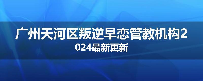 广州天河区叛逆早恋管教机构2024最新更新