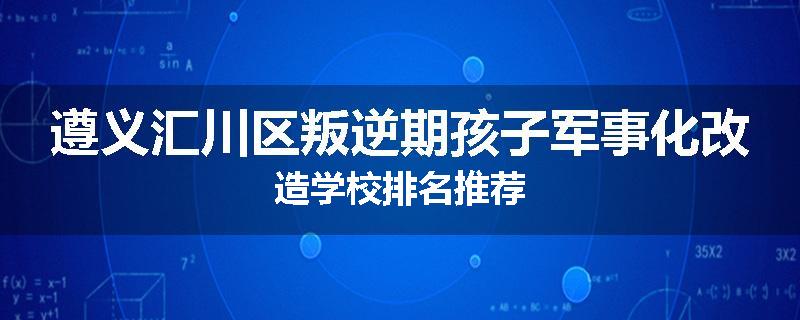 遵义汇川区叛逆期孩子军事化改造学校排名推荐