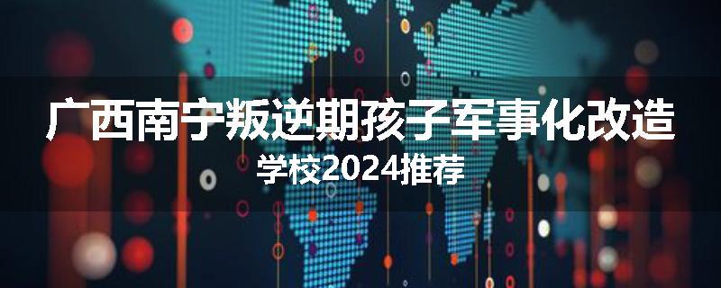 广西南宁叛逆期孩子军事化改造学校2024推荐