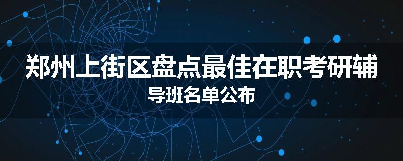 郑州上街区盘点最佳在职考研辅导班名单公布