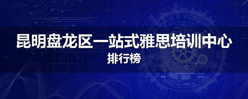昆明盘龙区一站式雅思培训中心排行榜