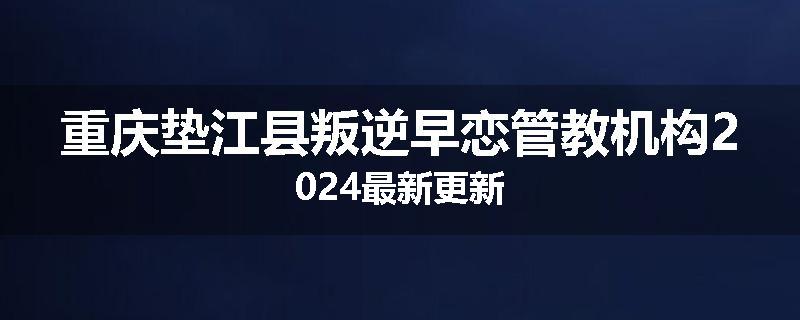 重庆垫江县叛逆早恋管教机构2024最新更新