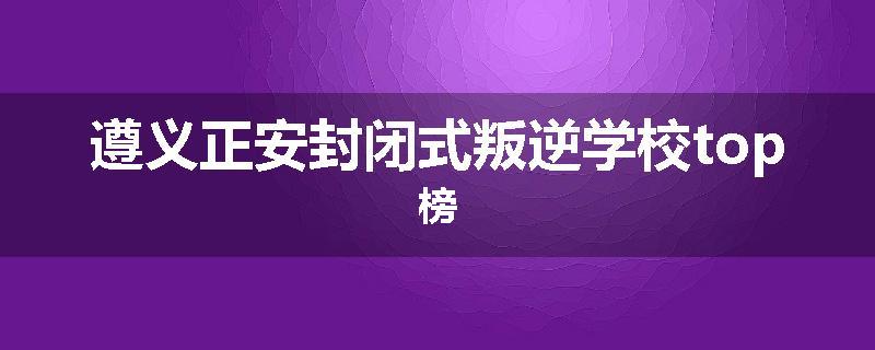 遵义正安封闭式叛逆学校top榜