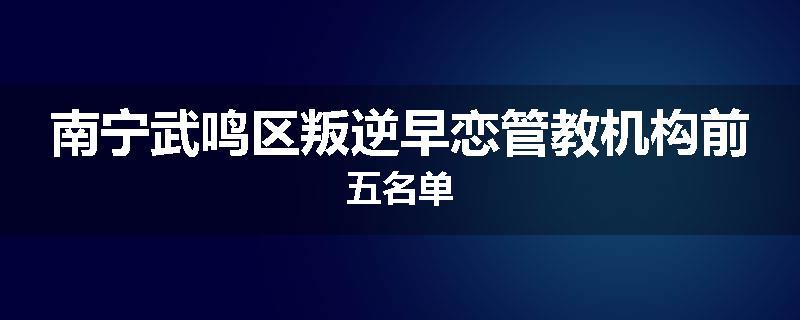 南宁武鸣区叛逆早恋管教机构前五名单