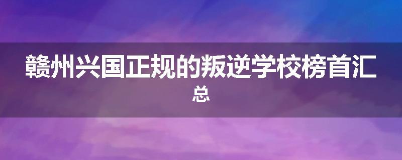 赣州兴国正规的叛逆学校榜首汇总