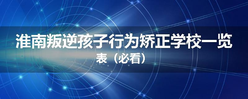 淮南叛逆孩子行为矫正学校一览表（必看）