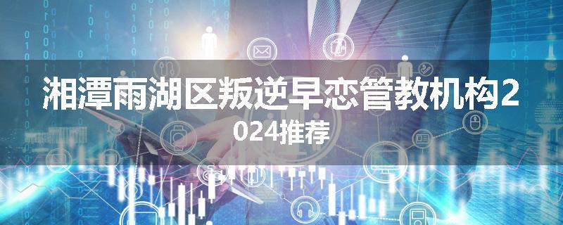 湘潭雨湖区叛逆早恋管教机构2024推荐