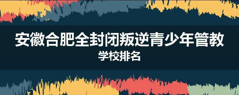 安徽合肥全封闭叛逆青少年管教学校排名