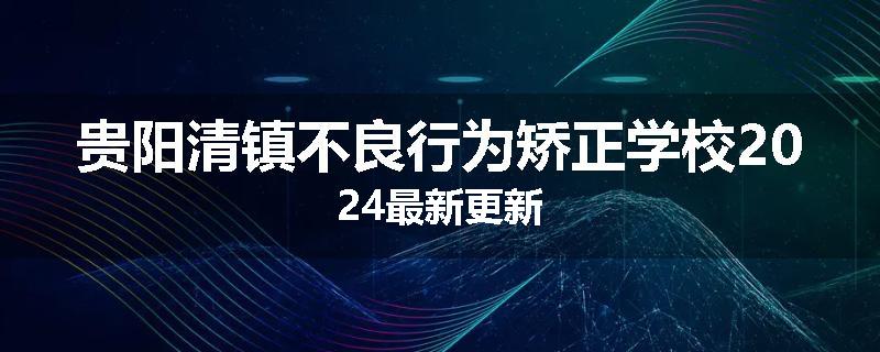 贵阳清镇不良行为矫正学校2024最新更新