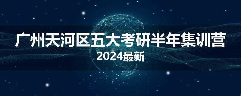 广州天河区五大考研半年集训营2024最新