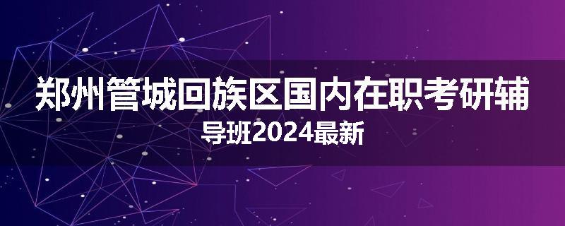 郑州管城回族区国内在职考研辅导班2024最新