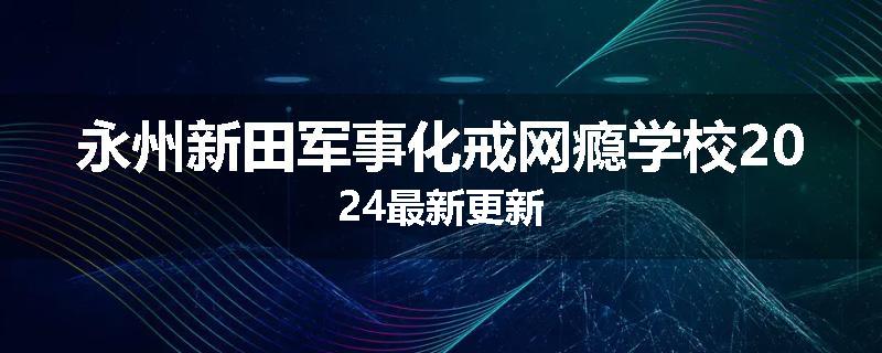永州新田军事化戒网瘾学校2024最新更新